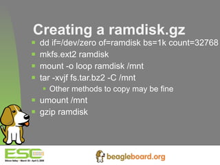 Creating a ramdisk.gz dd if=/dev/zero of=ramdisk bs=1k count=32768 mkfs.ext2 ramdisk mount -o loop ramdisk /mnt tar -xvjf fs.tar.bz2 -C /mnt Other methods to copy may be fine umount /mnt gzip ramdisk 