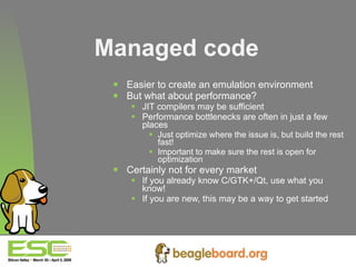 Managed code Easier to create an emulation environment But what about performance? JIT compilers may be sufficient Performance bottlenecks are often in just a few places Just optimize where the issue is, but build the rest fast! Important to make sure the rest is open for optimization Certainly not for every market If you already know C/GTK+/Qt, use what you know! If you are new, this may be a way to get started 