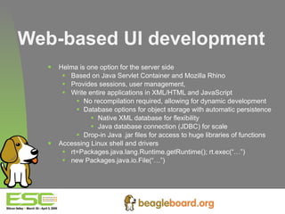 Web-based UI development Helma is one option for the server side Based on Java Servlet Container and Mozilla Rhino Provides sessions, user management,  Write entire applications in XML/HTML and JavaScript No recompilation required, allowing for dynamic development Database options for object storage with automatic persistence Native XML database for flexibility Java database connection (JDBC) for scale Drop-in Java .jar files for access to huge libraries of functions Accessing Linux shell and drivers rt=Packages.java.lang.Runtime.getRuntime(); rt.exec(“…”) new Packages.java.io.File(“…”) 