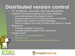 Distributed version control GIT  is  different—eliminates often bad assumptions Instead of everyone pushing into Linus’ repository Linus pulls patches from people he trusts Everyone has all of Linus’ history (and their own) locally Patches enter “system” as e-mail messages When a merge is non-trivial, he simply asks others to rebase Mailing list Archives available to everyone Accepted patches applied to ‘git’ repositories Guides to GIT http://linux.yyz.us/git-howto.html http://git.or.cz/ http://www.kernel.org/pub/software/scm/git/docs/   