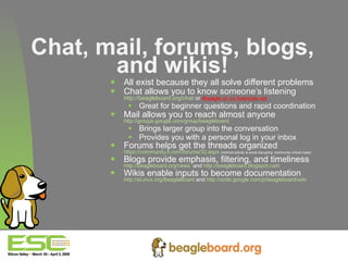 Chat, mail, forums, blogs, and wikis! All exist because they all solve different problems Chat allows you to know someone’s listening http://beagleboard.org/chat  or  #beagle on irc.freenode.net Great for beginner questions and rapid coordination Mail allows you to reach almost anyone http://groups.google.com/group/beagleboard   Brings larger group into the conversation Provides you with a personal log in your inbox Forums helps get the threads organized https://community.ti.com/forums/32.aspx   (minimal activity to avoid disrupting  community critical mass) Blogs provide emphasis, filtering, and timeliness http://beagleboard.org/news   and  http://beagleboard.blogspot.com   Wikis enable inputs to become documentation http://eLinux.org/BeagleBoard  and  http://code.google.com/p/beagleboard/wiki 