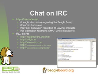 Chat on IRC http://freenode.net #beagle: discussion regarding the Beagle Board #neuros: discussion  #davinci: discussion regarding TI DaVinci products #ol: discussion regarding OMAP Linux (not active) IRC clients http://beagleboard.org/chat   http://pidgin.im http://www.mirc.com http:// en.wikipedia.org/wiki/List_of_IRC_clients http:// www.ircreviews.org/clients / 