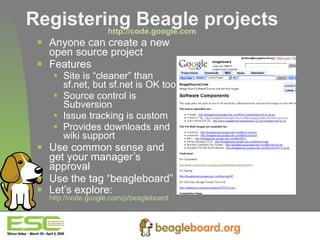 Registering Beagle projects http://code.google.com Anyone can create a new open source project Features Site is “cleaner” than sf.net, but sf.net is OK too Source control is Subversion Issue tracking is custom Provides downloads and wiki support Use common sense and get your manager’s approval Use the tag “beagleboard” Let’s explore:  http://code.google.com/p/beagleboard   