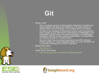 Git What is Git? Git is a popular version control system designed to handle very large projects with speed and efficiency; it is used mainly for various open source projects, most notably the Linux kernel. Git falls in the category of distributed source code management tools, similar to e.g. GNU Arch or Monotone (or BitKeeper in the proprietary world). Every Git working directory is a full-fledged repository with full revision tracking capabilities, not dependent on network access or a central server. Git is an Open Source project covered by the GNU General Public License v2. It was originally written by Linus Torvalds and is currently maintained by Junio C Hamano. Read more here: http://git.or.cz/   Learn from Linus here: http://www.youtube.com/watch?v=4XpnKHJAok8   