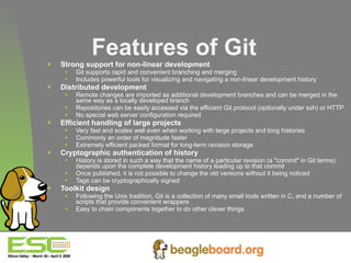 Features of Git Strong support for non-linear development Git supports rapid and convenient branching and merging Includes powerful tools for visualizing and navigating a non-linear development history Distributed development Remote changes are imported as additional development branches and can be merged in the same way as a locally developed branch Repositories can be easily accessed via the efficient Git protocol (optionally under ssh) or HTTP No special web server configuration required Efficient handling of large projects Very fast and scales well even when working with large projects and long histories Commonly an order of magnitude faster Extremely efficient packed format for long-term revision storage Cryptographic authentication of history History is stored in such a way that the name of a particular revision (a "commit" in Git terms) depends upon the complete development history leading up to that commit Once published, it is not possible to change the old versions without it being noticed Tags can be cryptographically signed Toolkit design Following the Unix tradition, Git is a collection of many small tools written in C, and a number of scripts that provide convenient wrappers Easy to chain components together to do other clever things 