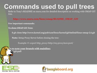 Commands used to pull trees Refer to Tony’s README on muru.com for detailed description on working with OMAP GIT  tree. http://www.muru.com/linux/omap/README_OMAP_GIT Few important commands: To clone OMAP GIT Tree: $ git clone http://www.kernel.org/pub/scm/linux/kernel/git/tmlind/linux-omap-2.6.git   Note:  Setup Proxy Server before cloning the tree: Example: #> export http_proxy=http://my.proxy.here:port/ To re-sync your branch with mainline:   $ git-pull 