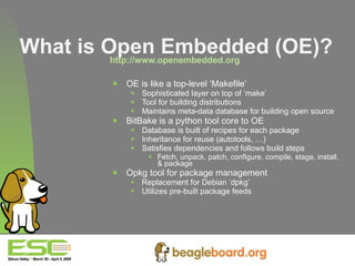 What is Open Embedded (OE)? http://www.openembedded.org   OE is like a top-level ‘Makefile’ Sophisticated layer on top of ‘make’ Tool for building distributions Maintains meta-data database for building open source BitBake is a python tool core to OE Database is built of recipes for each package Inheritance for reuse (autotools, …) Satisfies dependencies and follows build steps Fetch, unpack, patch, configure, compile, stage, install, & package Opkg tool for package management Replacement for Debian ‘dpkg’ Utilizes pre-built package feeds  