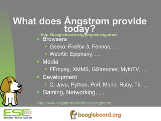 What does Ångstrøm provide today? http://beagleboard.org/project/angstrom   Browsers Gecko: Firefox 3, Fennec, … WebKit: Epiphany, … Media FFmpeg, XMMS, GStreamer, MythTV, … Development C, Java, Python, Perl, Mono, Ruby, Tk, … Gaming, Networking, … http://www.angstrom-distribution.org/repo/   