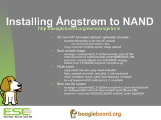 Installing Ångstrøm to NAND http://beagleboard.org/demo/angstrom   SD card FAT formatted (default, optionally bootable) boot/kernel/ramdisk to get into OE console Can store kernel (and ramdisk) in flash Copy of tar.bz2 of full file system image desired Boot console image bootargs = console=ttyS2,115200n8 ramdisk_size=32768  root=/dev/ram0 rw rootfstype=ext2 initrd=0x81600000,32M bootcmd = mmcinit;fatload mmc 0 80300000 uImage; fatload mmc 0 81600000 angstrom-console-rd.gz Flash board opkg install mtd-utils; opkg install mkfs-jffs2 flash_eraseall /dev/mtd4; mkfs.jffs2 -o /dev/mtdblock4 mkdir /mnt/flash; mount -t jffs2 /dev/mtdblock4 /mnt/flash tar xvjf Angstrom-XXX.rootfs.tar.bz2 -C /mnt/flash Boot new file system bootargs = console=ttyS2,115200n8 console=tty0 root=/dev/mtdblock4  rw rootfstype=jffs2 nohz=off video=omapfb:vram:2M,vram:4M bootcmd = nand read 80200000 280000 400000; bootm 80200000 
