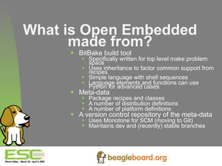 What is Open Embedded made from? BitBake build tool Specifically written for top level make problem space Uses inheritance to factor common support from recipes Simple language with shell sequences Language elements and functions can use Python for advanced cases Meta-data Package recipes and classes A number of distribution definitions A number of platform definitions A version control repository of the meta-data Uses Monotone for SCM (moving to Git) Maintains dev and (recently) stable branches 