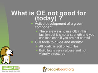 What is OE not good for (today) ? Active development of a given component There are ways to use OE in this fashion but it is not a strength and you can lose code if you are not careful GUI tools to guide and monitor  All config is edit of text files Build log is very verbose and not visually structured 