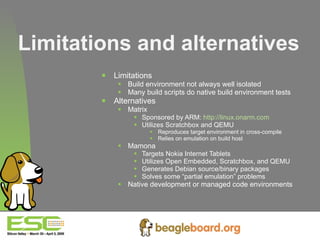 Limitations and alternatives Limitations Build environment not always well isolated Many build scripts do native build environment tests Alternatives Matrix Sponsored by ARM:  http://linux.onarm.com Utilizes Scratchbox and QEMU Reproduces target environment in cross-compile Relies on emulation on build host Mamona Targets Nokia Internet Tablets Utilizes Open Embedded, Scratchbox, and QEMU Generates Debian source/binary packages Solves some “partial emulation” problems Native development or managed code environments 