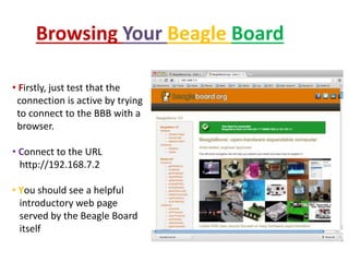 Browsing Your Beagle Board
• Firstly, just test that the
connection is active by trying
to connect to the BBB with a
browser.
• Connect to the URL
http://192.168.7.2
• You should see a helpful
introductory web page
served by the Beagle Board
itself
 
