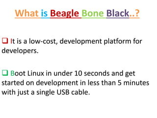 What is Beagle Bone Black..?
 It is a low-cost, development platform for
developers.
 Boot Linux in under 10 seconds and get
started on development in less than 5 minutes
with just a single USB cable.
 