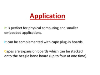 It is perfect for physical computing and smaller
embedded applications.
It can be complemented with cape plug-in boards.
Capes are expansion boards which can be stacked
onto the beagle bone board (up to four at one time).
Application
 