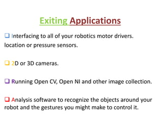 Exiting Applications
 Interfacing to all of your robotics motor drivers.
location or pressure sensors.
 2D or 3D cameras.
 Running Open CV, Open NI and other image collection.
 Analysis software to recognize the objects around your
robot and the gestures you might make to control it.
 
