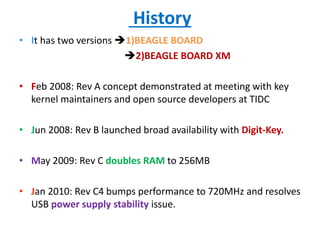 History
• It has two versions 1)BEAGLE BOARD
2)BEAGLE BOARD XM
• Feb 2008: Rev A concept demonstrated at meeting with key
kernel maintainers and open source developers at TIDC
• Jun 2008: Rev B launched broad availability with Digit-Key.
• May 2009: Rev C doubles RAM to 256MB
• Jan 2010: Rev C4 bumps performance to 720MHz and resolves
USB power supply stability issue.
 