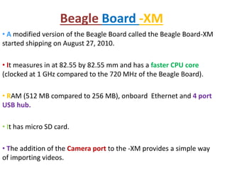 Beagle Board -XM
• A modified version of the Beagle Board called the Beagle Board-XM
started shipping on August 27, 2010.
• It measures in at 82.55 by 82.55 mm and has a faster CPU core
(clocked at 1 GHz compared to the 720 MHz of the Beagle Board).
• RAM (512 MB compared to 256 MB), onboard Ethernet and 4 port
USB hub.
• It has micro SD card.
• The addition of the Camera port to the -XM provides a simple way
of importing videos.
 