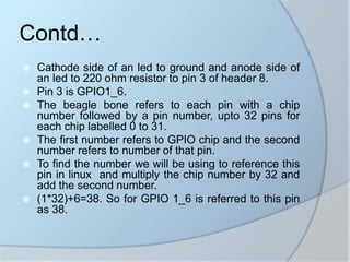  Cathode side of an led to ground and anode side of
an led to 220 ohm resistor to pin 3 of header 8.
 Pin 3 is GPIO1_6.
 The beagle bone refers to each pin with a chip
number followed by a pin number, upto 32 pins for
each chip labelled 0 to 31.
 The first number refers to GPIO chip and the second
number refers to number of that pin.
 To find the number we will be using to reference this
pin in linux and multiply the chip number by 32 and
add the second number.
 (1*32)+6=38. So for GPIO 1_6 is referred to this pin
as 38.
Contd…
 