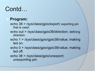  Program:
echo 38 > /sys/class/gpio/export; exporting pin
that is used.
echo out > /sys/class/gpio38/direction; defining
direction.
echo 1 > /sys/class/gpio/gpio38/value; making
led on.
echo 0 > /sys/class/gpio/gpio38/value; making
led off.
echo 38 > /sys/class/gpio/unexport;
unexporting pin.
Contd…
 