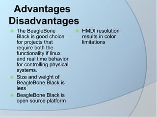 Advantages
Disadvantages
 The BeagleBone
Black is good choice
for projects that
require both the
functionality if linux
and real time behavior
for controlling physical
systems.
 Size and weight of
BeagleBone Black is
less
 BeagleBone Black is
open source platform
 HMDI resolution
results in color
limitations
 
