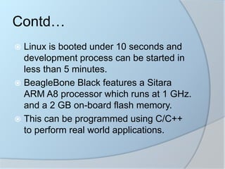 Contd…
 Linux is booted under 10 seconds and
development process can be started in
less than 5 minutes.
 BeagleBone Black features a Sitara
ARM A8 processor which runs at 1 GHz.
and a 2 GB on-board flash memory.
 This can be programmed using C/C++
to perform real world applications.
 