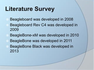 Literature Survey
 Beagleboard was developed in 2008
 Beagleboard Rev C4 was developed in
2009
 BeagleBone-xM was developed in 2010
 BeagleBone was developed in 2011
 BeagleBone Black was developed in
2013
 