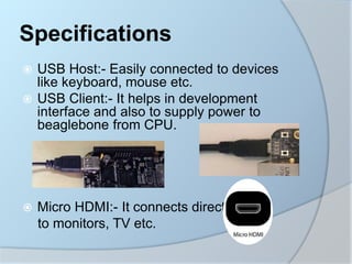  USB Host:- Easily connected to devices
like keyboard, mouse etc.
 USB Client:- It helps in development
interface and also to supply power to
beaglebone from CPU.
 Micro HDMI:- It connects directly
to monitors, TV etc.
Specifications
 