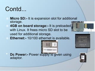  Micro SD:- It is expansion slot for additional
storage.
 4GB on board storage:- It is preloaded
with Linux. It frees micro SD slot to be
used for additional storage.
 Ethernet:- 10/100 ethernet is available.
• Dc Power:- Power supply is given using
adaptor.
Contd...
 