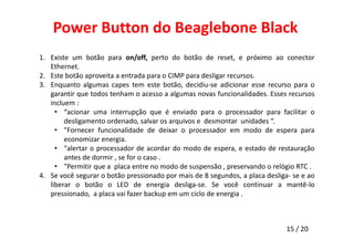 Power Button do Beaglebone Black 
1. Existe um botão para on/off, perto do botão de reset, e próximo ao conector 
15 / 20 
Ethernet. 
2. Este botão aproveita a entrada para o CIMP para desligar recursos. 
3. Enquanto algumas capes tem este botão, decidiu-se adicionar esse recurso para o 
garantir que todos tenham o acesso a algumas novas funcionalidades. Esses recursos 
incluem : 
• “acionar uma interrupção que é enviado para o processador para facilitar o 
desligamento ordenado, salvar os arquivos e desmontar unidades “. 
• "Fornecer funcionalidade de deixar o processador em modo de espera para 
economizar energia. 
• "alertar o processador de acordar do modo de espera, e estado de restauração 
antes de dormir , se for o caso . 
• "Permitir que a placa entre no modo de suspensão , preservando o relógio RTC . 
4. Se você segurar o botão pressionado por mais de 8 segundos, a placa desliga- se e ao 
liberar o botão o LED de energia desliga-se. Se você continuar a mantê-lo 
pressionado, a placa vai fazer backup em um ciclo de energia . 
 