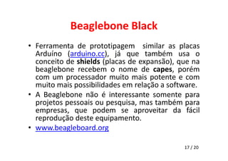 Beaglebone Black 
• Ferramenta de prototipagem similar as placas 
Arduíno (arduino.cc), já que também usa o 
conceito de shields (placas de expansão), que na 
beaglebone recebem o nome de capes, porém 
com um processador muito mais potente e com 
muito mais possibilidades em relação a software. 
• A Beaglebone não é interessante somente para 
projetos pessoais ou pesquisa, mas também para 
empresas, que podem se aproveitar da fácil 
reprodução deste equipamento. 
• www.beagleboard.org 
17 / 20 
 