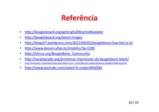 Referência 
• http://beagleboard.org/getting%20Started#update 
• http://beagleboard.org/latest-images 
• http://bwgz57.wordpress.com/2012/04/01/beaglebone-how-hot-is-it/ 
• http://www.decom.ufop.br/imobilis/?p=1390 
• http://elinux.org/BeagleBone_Community 
• http://sergioprado.org/primeiras-impressoes-da-beaglebone-black/ 
• http://www.phys-x.org/rbots/index.php?option=com_content&view=category&layout=blog&id=46&Itemid=81 
• http://www.youtube.com/watch?v=zoqtsrMOZSM 
20 / 20 
