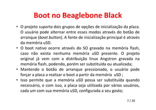 Boot no Beaglebone Black 
• O projeto suporta dois grupos de opções de inicialização da placa. 
O usuário pode alternar entre esses modos através do botão de 
arranque (boot button). A fonte de inicialização principal é através 
da memória uSD. 
• O boot nativo ocorre através do SO gravado na memória flash, 
caso não exista nenhuma memória uSD presente. O projeto 
original já vem com a distribuição linux Angstron gravada na 
memória flash, podendo, porém ser substituída ou atualizada; 
• Mantendo o botão de arranque pressionado, o usuário pode 
7 / 20 
forçar a placa a realizar o boot a partir da memória uSD ; 
• Isso permite que a memória uSD possa ser substituída quando 
necessário, e com isso, a placa seja utilizada por vários usuários, 
cada um com sua memória uSD, configurada a seu gosto; 
 