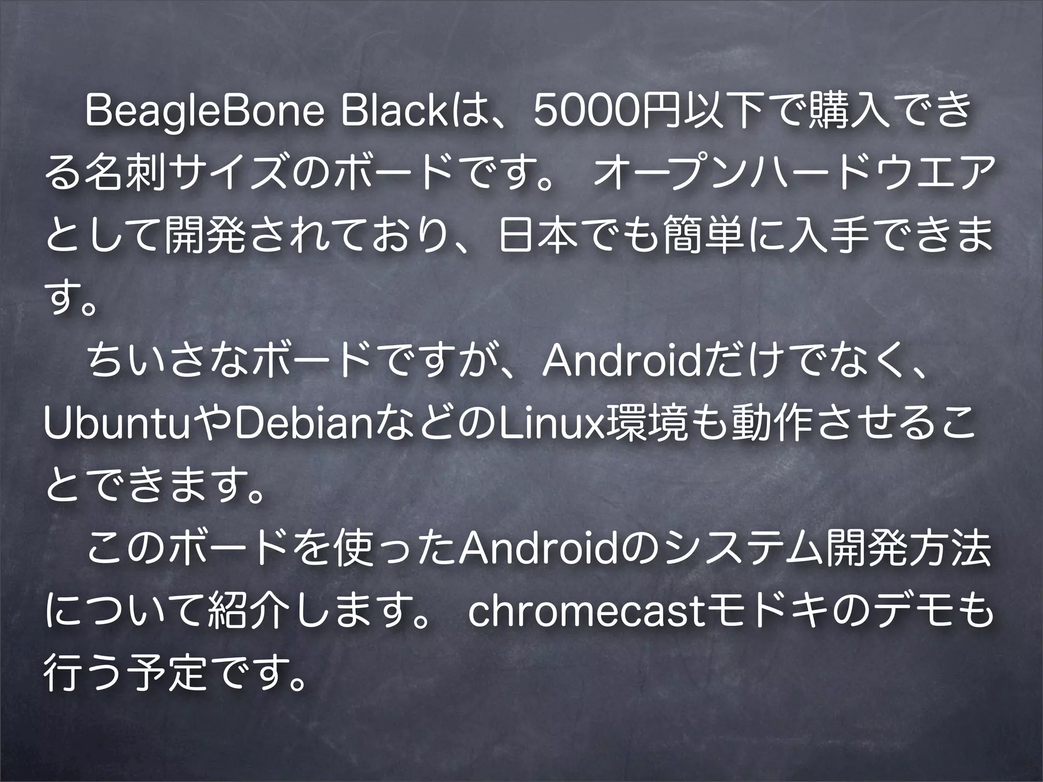  BeagleBone Blackは、5000円以下で購入でき
る名刺サイズのボードです。 オープンハードウエア
として開発されており、日本でも簡単に入手できま
す。
 ちいさなボードですが、Androidだけでなく、
UbuntuやDebianなどのLinux環境も動作させるこ
とできます。
 このボードを使ったAndroidのシステム開発方法
について紹介します。 chromecastモドキのデモも
行う予定です。

 
