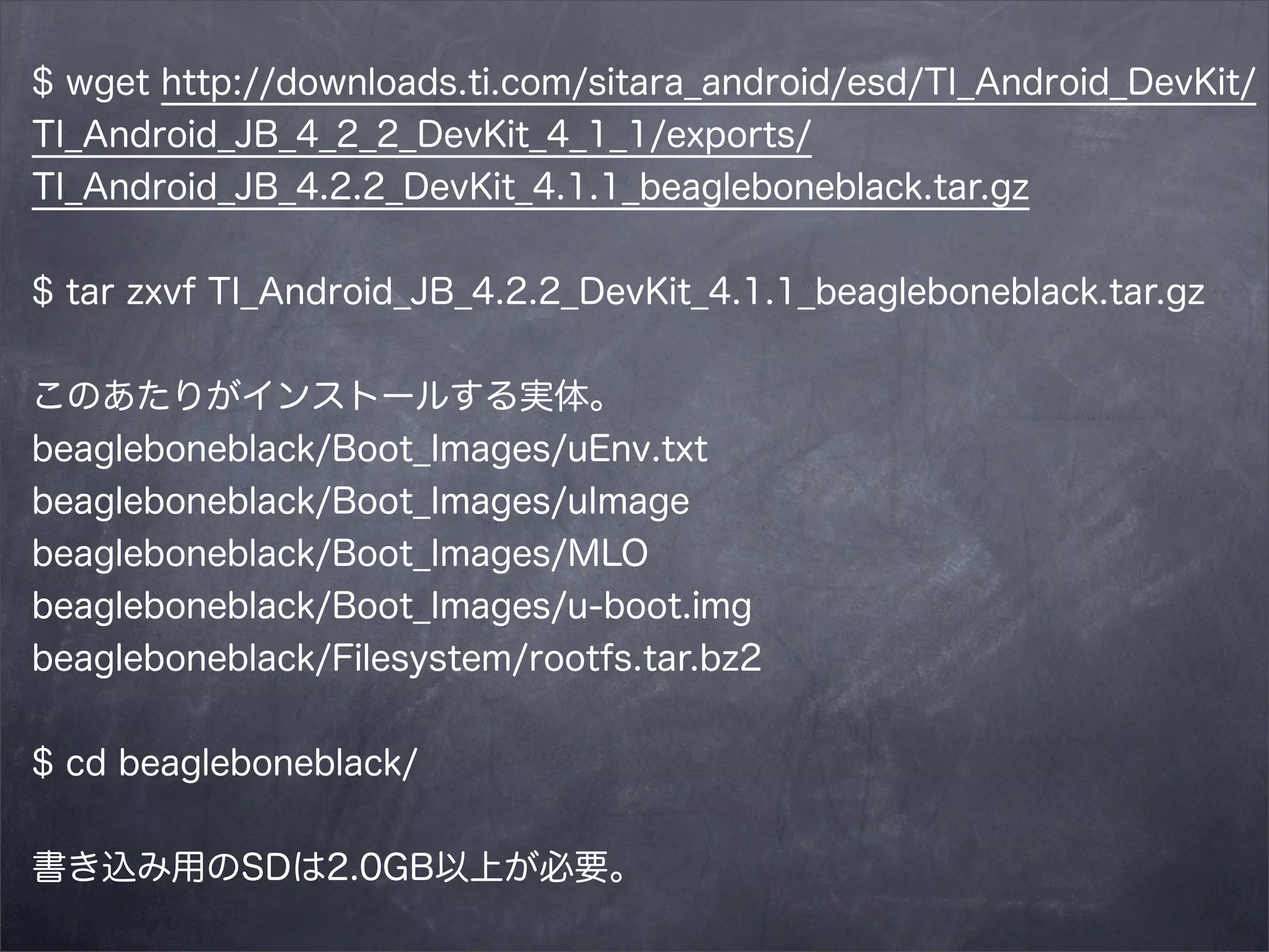 $ wget http://downloads.ti.com/sitara_android/esd/TI_Android_DevKit/
TI_Android_JB_4_2_2_DevKit_4_1_1/exports/
TI_Android_JB_4.2.2_DevKit_4.1.1_beagleboneblack.tar.gz
$ tar zxvf TI_Android_JB_4.2.2_DevKit_4.1.1_beagleboneblack.tar.gz
このあたりがインストールする実体。
beagleboneblack/Boot_Images/uEnv.txt
beagleboneblack/Boot_Images/uImage
beagleboneblack/Boot_Images/MLO
beagleboneblack/Boot_Images/u-boot.img
beagleboneblack/Filesystem/rootfs.tar.bz2
$ cd beagleboneblack/
書き込み用のSDは2.0GB以上が必要。

 