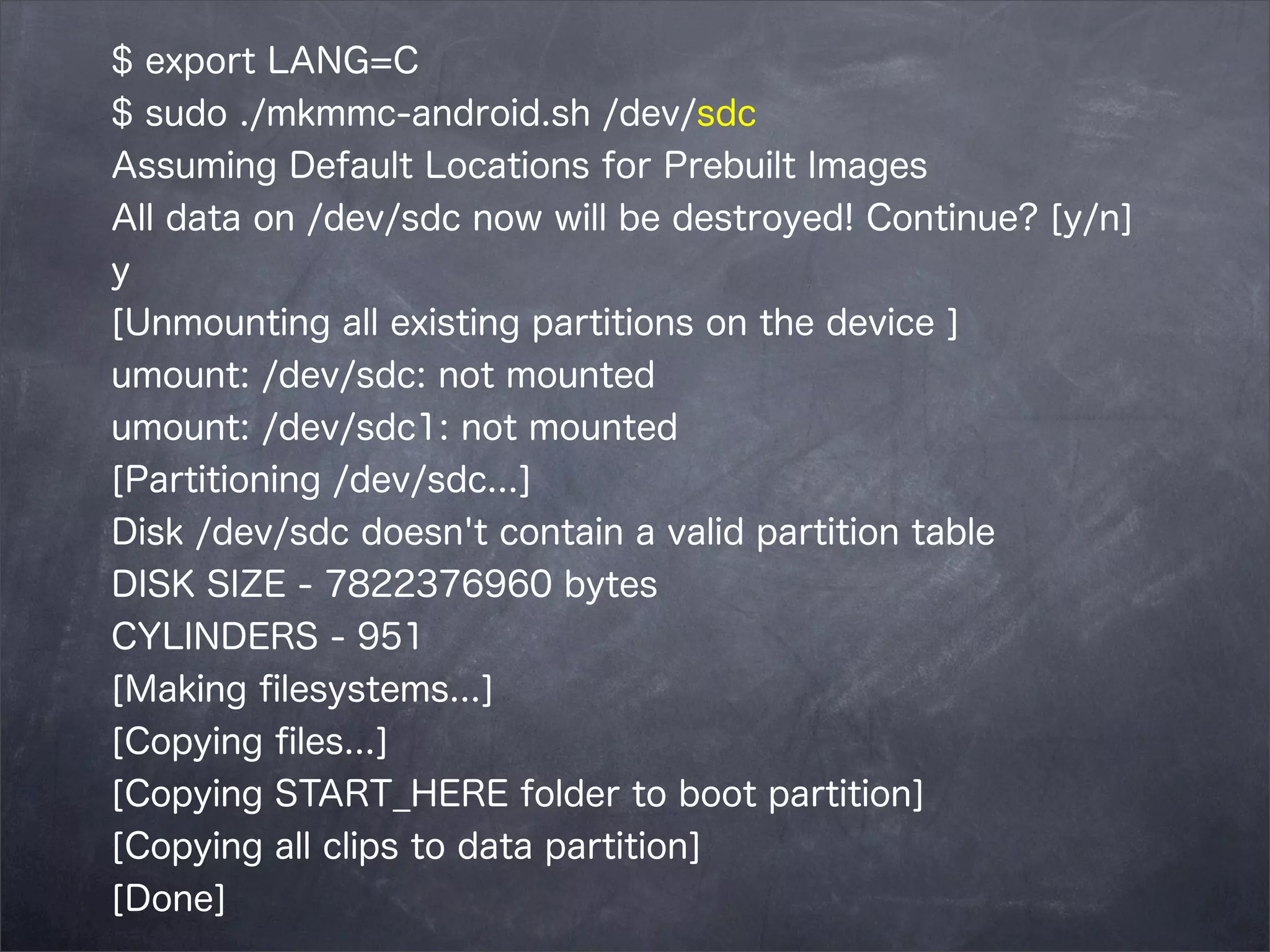 $ export LANG=C
$ sudo ./mkmmc-android.sh /dev/sdc
Assuming Default Locations for Prebuilt Images
All data on /dev/sdc now will be destroyed! Continue? [y/n]
y
[Unmounting all existing partitions on the device ]
umount: /dev/sdc: not mounted
umount: /dev/sdc1: not mounted
[Partitioning /dev/sdc...]
Disk /dev/sdc doesn't contain a valid partition table
DISK SIZE - 7822376960 bytes
CYLINDERS - 951
[Making ﬁlesystems...]
[Copying ﬁles...]
[Copying START_HERE folder to boot partition]
[Copying all clips to data partition]
[Done]

 