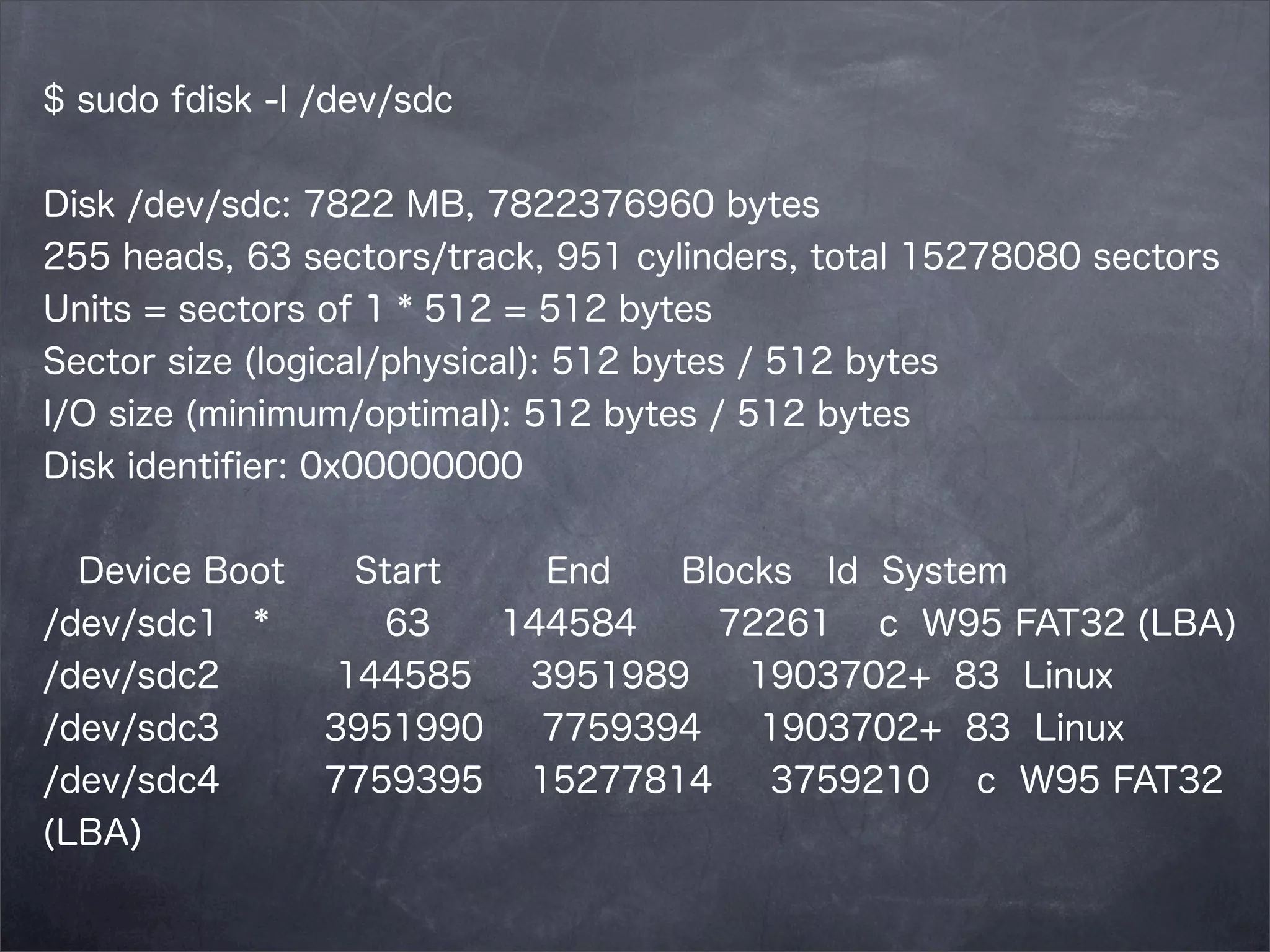 $ sudo fdisk -l /dev/sdc
Disk /dev/sdc: 7822 MB, 7822376960 bytes
255 heads, 63 sectors/track, 951 cylinders, total 15278080 sectors
Units = sectors of 1 * 512 = 512 bytes
Sector size (logical/physical): 512 bytes / 512 bytes
I/O size (minimum/optimal): 512 bytes / 512 bytes
Disk identiﬁer: 0x00000000
Device Boot
/dev/sdc1 *
/dev/sdc2
/dev/sdc3
/dev/sdc4
(LBA)

Start
End
Blocks Id System
63
144584
72261 c W95 FAT32 (LBA)
144585
3951989
1903702+ 83 Linux
3951990
7759394
1903702+ 83 Linux
7759395 15277814
3759210 c W95 FAT32

 