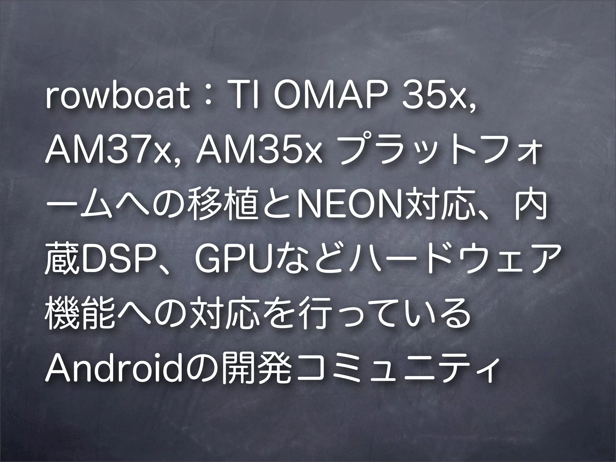 rowboat：TI OMAP 35x,
AM37x, AM35x プラットフォ
ームへの移植とNEON対応、内
蔵DSP、GPUなどハードウェア
機能への対応を行っている
Androidの開発コミュニティ

 