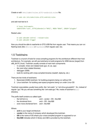Create or edit ​/etc/udev/rules.d/51-android.rules​ file:
$ sudo vim /etc/udev/rules.d/51-android.rules
and add next text to it:
# Texas Instruments
SUBSYSTEM=="usb", ATTR{idVendor}=="0451", MODE="0664", GROUP="plugdev"
Restart udev:
$ sudo udevadm control --reload-rules
$ sudo udevadm trigger
Now you should be able to read/write to OTG USB file from regular user. That means you can run
flashing tools (like ​dfu-util​ or ​fastboot​) from regular user, too.
1.5 Toolchains
Toolchain is a bunch of tools for cross-compiling programs for the architecture different than host
architecture. For example, we will use toolchains to build programs for ARM device (​target​) from
x86_64 PC (​host​). Toolchain usually consists of next main components:
- C compiler, linker and related tools (gcc, ld, as, cpp)
- libc (and other related libraries)
- debugger (GDB)
- tools for working with cross-compiled binaries (readelf, objdump, etc.)
There are two kinds of toolchains:
1. Baremetal (EABI) toolchain: for building programs being run without OS
2. Linux toolchain: for building user-space programs being run under Linux OS
Toolchain executables usually have prefix, like “arm-eabi-” or “arm-linux-gnueabihf-”. So, instead of
regular “gcc” file you will see something like “arm-eabi-gcc” file, inside of toolchain’s ​bin/
directory.
The prefix itself contains so called ​tuple​:
- the full form is: arch - vendor - OS - libc/ABI
- the shortened form: arch - OS - libc/ABI
- even more shortened form: arch - libc/ABI
Where:
- arch​ is your target architecture
- vendor​ is the name of company which developed this toolchain
- OS​ is the name of OS where your cross-compiled program is supposed to run
- libc/ABI​ indicates which C library and ABI is provided by this toolchain.
9
 