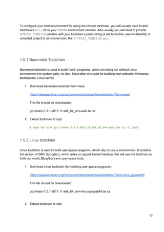 To configure your shell environment for using the chosen toolchain, you will usually have to add
toolchain’s ​bin/​ dir to your ​$PATH​ environment variable. Also usually you will need to provide
$CROSS_COMPILE​ variable with your toolchain’s prefix string (it will be further used in Makefile of
compiled project to run correct tool, like ​${CROSS_COMPILE}gcc​.
1.5.1 Baremetal Toolchain
Baremetal toolchain is used to build “bare” programs, which are being run without Linux
environment (no system calls, no libc). Most often it is used for building next software: firmwares,
bootloaders, Linux kernel.
1. Download baremetal toolchain from here:
https://releases.linaro.org/components/toolchain/binaries/latest-7/arm-eabi/
This file should be downloaded:
gcc-linaro-7.2.1-2017.11-x86_64_arm-eabi.tar.xz
2. Extract toolchain to /opt:
$ sudo tar xJvf gcc-linaro-7.2.1-2017.11-x86_64_arm-eabi.tar.xz -C /opt/
1.5.2 Linux toolchain
Linux toolchain is used to build user-space programs, which rely on Linux environment. It contains
full version of GNU libc (glibc), which relies on syscall kernel interface. We will use this toolchain to
build our rootfs (BusyBox) and user-space tools.
1. Download Linux toolchain (for building user-space programs):
https://releases.linaro.org/components/toolchain/binaries/latest-7/arm-linux-gnueabihf/
This file should be downloaded:
gcc-linaro-7.2.1-2017.11-x86_64_arm-linux-gnueabihf.tar.xz
2. Extract toolchain to /opt:
10
 