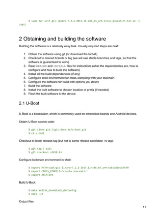 $ sudo tar xJvf gcc-linaro-7.2.1-2017.11-x86_64_arm-linux-gnueabihf.tar.xz -C
/opt/
2 Obtaining and building the software
Building the software is a relatively easy task. Usually required steps are next:
1. Obtain the software using git (or download the tarball)
2. Checkout to desired branch or tag (we will use stable branches and tags, so that the
software is guaranteed to work)
3. Read ​README​ and ​INSTALL​ files for instructions (what the dependencies are, how to
configure and how to build the software)
4. Install all the build dependencies (if any)
5. Configure shell environment for cross-compiling with your toolchain
6. Configure the software for build with options you desire
7. Build the software
8. Install the built software to chosen location or prefix (if needed)
9. Flash the built software to the device
2.1 U-Boot
U-Boot is a bootloader, which is commonly used on embedded boards and Android devices.
Obtain U-Boot source code:
$ git clone git://git.denx.de/u-boot.git
$ cd u-boot
Checkout to latest release tag (but not to some release candidate -rc tag):
$ git tag | tail
$ git checkout v2018.03
Configure toolchain environment in shell:
$ export PATH=/opt/gcc-linaro-7.2.1-2017.11-x86_64_arm-eabi/bin:$PATH
$ export CROSS_COMPILE='ccache arm-eabi-'
$ export ARCH=arm
Build U-Boot:
$ make am335x_boneblack_defconfig
$ make -j4
Output files:
11
 