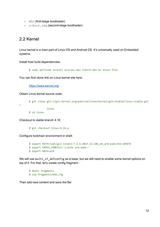 - MLO​ (first-stage bootloader)
- u-boot.img​ (second-stage bootloader)
2.2 Kernel
Linux kernel is a main part of Linux OS and Android OS. It’s universally used on Embedded
systems.
Install host build dependencies:
$ sudo aptitude install ncurses-dev libssl-dev bc bison flex
You can find clone link on Linux kernel site here:
https://www.kernel.org/
Obtain Linux kernel source code:
$ git clone git://git.kernel.org/pub/scm/linux/kernel/git/stable/linux-stable.git

linux
$ cd linux
Checkout to stable branch 4.16:
$ git checkout linux-4.16.y
Configure toolchain environment in shell:
$ export PATH=/opt/gcc-linaro-7.2.1-2017.11-x86_64_arm-eabi/bin:$PATH
$ export CROSS_COMPILE='ccache arm-eabi-'
$ export ARCH=arm
We will use ​multi_v7_defconfig​ as a base, but we still need to enable some kernel options on
top of it. For that, let’s create config fragment :
$ mkdir fragments
$ vim fragments/bbb.cfg
Then add next content and save the file:
12
 
