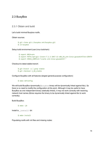 2.3 BusyBox
2.3.1 Obtain and build
Let’s build minimal Busybox rootfs.
Obtain sources:
$ git clone git://busybox.net/busybox.git
$ cd busybox
Setup build environment (use Linux toolchain):
$ export ARCH=arm
$ export PATH=/opt/gcc-linaro-7.2.1-2017.11-x86_64_arm-linux-gnueabihf/bin:$PATH
$ export CROSS_COMPILE="ccache arm-linux-gnueabihf-"
Checkout to latest stable branch:
$ git branch -a | grep stable
$ git checkout 1_28_stable
Configure BusyBox with all features (largest general-purpose configuration):
$ make defconfig
We will build BusyBox dynamically (​busybox​ binary will be dynamically linked against libc). So
there is no need to modify the configuration at this point. Although it may be useful to have
BusyBox as one independent binary (statically linked), it may not work correctly with resolving
network host names (libnss requires the binary to be dynamically linked against libc to work
correctly).
Build BusyBox:
$ make -j4
Install to ​_install/​ dir:
$ make install
Populating rootfs with init files and missing nodes:
14
 