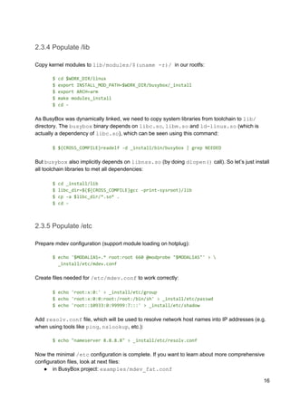 2.3.4 Populate /lib
Copy kernel modules to ​lib/modules/$(uname -r)/​ in our rootfs:
$ cd $WORK_DIR/linux
$ export INSTALL_MOD_PATH=$WORK_DIR/busybox/_install
$ export ARCH=arm
$ make modules_install
$ cd -
As BusyBox was dynamically linked, we need to copy system libraries from toolchain to ​lib/
directory. The ​busybox​ binary depends on ​libc.so​, ​libm.so​ and ​ld-linux.so​ (which is
actually a dependency of ​libc.so​), which can be seen using this command:
$ ${CROSS_COMPILE}readelf -d _install/bin/busybox | grep NEEDED
But ​busybox​ also implicitly depends on ​libnss.so​ (by doing ​dlopen()​ call). So let’s just install
all toolchain libraries to met all dependencies:
$ cd _install/lib
$ libc_dir=$(${CROSS_COMPILE}gcc -print-sysroot)/lib
$ cp -a $libc_dir/*.so* .
$ cd -
2.3.5 Populate /etc
Prepare mdev configuration (support module loading on hotplug):
$ echo '$MODALIAS=.* root:root 660 @modprobe "$MODALIAS"' > 
_install/etc/mdev.conf
Create files needed for ​/etc/mdev.conf​ to work correctly:
$ echo 'root:x:0:' > _install/etc/group
$ echo 'root:x:0:0:root:/root:/bin/sh' > _install/etc/passwd
$ echo 'root::10933:0:99999:7:::' > _install/etc/shadow
Add ​resolv.conf​ file, which will be used to resolve network host names into IP addresses (e.g.
when using tools like ​ping​, ​nslookup​, etc.):
$ echo "nameserver 8.8.8.8" > _install/etc/resolv.conf
Now the minimal ​/etc​ configuration is complete. If you want to learn about more comprehensive
configuration files, look at next files:
● in BusyBox project: ​examples/mdev_fat.conf
16
 