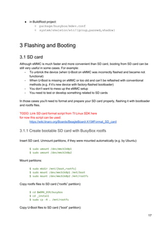 ● in BuildRoot project:
○ package/busybox/mdev.conf
○ system/skeleton/etc/{group,passwd,shadow}
3 Flashing and Booting
3.1 SD card
Although eMMC is much faster and more convenient than SD card, booting from SD card can be
still very useful in some cases. For example:
- To unbrick the device (when U-Boot on eMMC was incorrectly flashed and became not
functional)
- When U-Boot is missing on eMMC or too old and can’t be reflashed with conventional
methods (e.g. if it’s new device with factory-flashed bootloader)
- You don’t want to mess up the eMMC setup
- You need to test or develop something related to SD cards
In those cases you’ll need to format and prepare your SD card properly, flashing it with bootloader
and rootfs files.
TODO: Link SD card format script from TI Linux SDK here
for now this script can be used:
https://wiki.linaro.org/Boards/BeagleBoard-X15#Format_SD_card
3.1.1 Create bootable SD card with BusyBox rootfs
Insert SD card. Unmount partitions, if they were mounted automatically (e.g. by Ubuntu):
$ sudo umount /dev/mmcblk0p1
$ sudo umount /dev/mmcblk0p2
Mount partitions:
$ sudo mkdir /mnt/{boot,rootfs}
$ sudo mount /dev/mmcblk0p1 /mnt/boot
$ sudo mount /dev/mmcblk0p2 /mnt/rootfs
Copy rootfs files to SD card (“rootfs” partition):
$ cd $WORK_DIR/busybox
$ cd _install
$ sudo cp -R . /mnt/rootfs
Copy U-Boot files to SD card (“boot” partition):
17
 