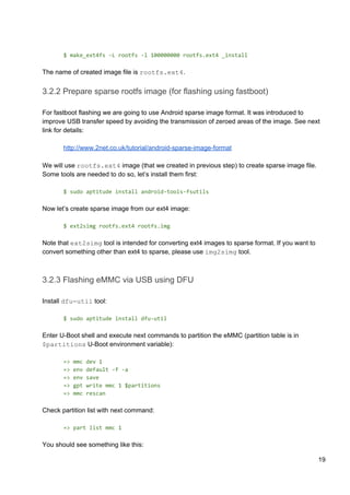 $ make_ext4fs -L rootfs -l 100000000 rootfs.ext4 _install
The name of created image file is ​rootfs.ext4​.
3.2.2 Prepare sparse rootfs image (for flashing using fastboot)
For fastboot flashing we are going to use Android sparse image format. It was introduced to
improve USB transfer speed by avoiding the transmission of zeroed areas of the image. See next
link for details:
http://www.2net.co.uk/tutorial/android-sparse-image-format
We will use ​rootfs.ext4​ image (that we created in previous step) to create sparse image file.
Some tools are needed to do so, let’s install them first:
$ sudo aptitude install android-tools-fsutils
Now let’s create sparse image from our ext4 image:
$ ext2simg rootfs.ext4 rootfs.img
Note that ​ext2simg​ tool is intended for converting ext4 images to sparse format. If you want to
convert something other than ext4 to sparse, please use ​img2simg​ tool.
3.2.3 Flashing eMMC via USB using DFU
Install ​dfu-util​ tool:
$ sudo aptitude install dfu-util
Enter U-Boot shell and execute next commands to partition the eMMC (partition table is in
$partitions​ U-Boot environment variable):
=> mmc dev 1
=> env default -f -a
=> env save
=> gpt write mmc 1 $partitions
=> mmc rescan
Check partition list with next command:
=> part list mmc 1
You should see something like this:
19
 