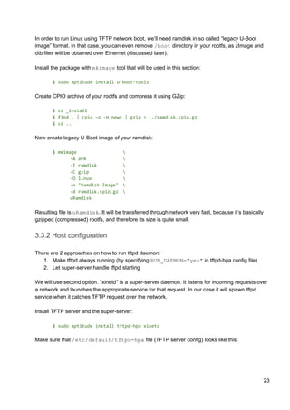 In order to run Linux using TFTP network boot, we’ll need ramdisk in so called “legacy U-Boot
image” format. In that case, you can even remove ​/boot​ directory in your rootfs, as zImage and
dtb files will be obtained over Ethernet (discussed later).
Install the package with ​mkimage​ tool that will be used in this section:
$ sudo aptitude install u-boot-tools
Create CPIO archive of your rootfs and compress it using GZip:
$ cd _install
$ find . | cpio -o -H newc | gzip > ../ramdisk.cpio.gz
$ cd ..
Now create legacy U-Boot image of your ramdisk:
$ mkimage 
-A arm 
-T ramdisk 
-C gzip 
-O linux 
-n "Ramdisk Image" 
-d ramdisk.cpio.gz 
uRamdisk
Resulting file is ​uRamdisk​. It will be transferred through network very fast, because it’s basically
gzipped (compressed) rootfs, and therefore its size is quite small.
3.3.2 Host configuration
There are 2 approaches on how to run tftpd daemon:
1. Make tftpd always running (by specifying ​RUN_DAEMON="yes"​ in tftpd-hpa config file)
2. Let super-server handle tftpd starting
We will use second option. "xinetd" is a super-server daemon. It listens for incoming requests over
a network and launches the appropriate service for that request. In our case it will spawn tftpd
service when it catches TFTP request over the network.
Install TFTP server and the super-server:
$ sudo aptitude install tftpd-hpa xinetd
Make sure that ​/etc/default/tftpd-hpa​ file (TFTP server config) looks like this:
23
 