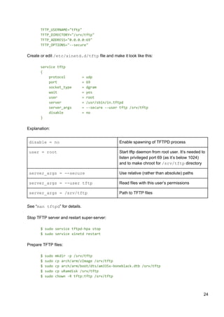 TFTP_USERNAME="tftp"
TFTP_DIRECTORY="/srv/tftp"
TFTP_ADDRESS="0.0.0.0:69"
TFTP_OPTIONS="--secure"
Create or edit ​/etc/xinetd.d/tftp​ file and make it look like this:
service tftp
{
protocol = udp
port = 69
socket_type = dgram
wait = yes
user = root
server = /usr/sbin/in.tftpd
server_args = --secure --user tftp /srv/tftp
disable = no
}
Explanation:
disable = no Enable spawning of TFTPD process
user = root Start tftp daemon from root user. It’s needed to
listen privileged port 69 (as it’s below 1024)
and to make chroot for ​/srv/tftp​ directory
server_args = --secure Use relative (rather than absolute) paths
server_args = --user tftp Read files with this user’s permissions
server_args = /srv/tftp Path to TFTP files
See “​man tftpd​” for details.
Stop TFTP server and restart super-server:
$ sudo service tftpd-hpa stop
$ sudo service xinetd restart
Prepare TFTP files:
$ sudo mkdir -p /srv/tftp
$ sudo cp arch/arm/zImage /srv/tftp
$ sudo cp arch/arm/boot/dts/am335x-boneblack.dtb /srv/tftp
$ sudo cp uRamdisk /srv/tftp
$ sudo chown -R tftp:tftp /srv/tftp
24
 