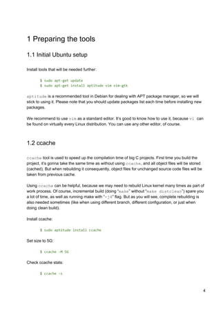 1 Preparing the tools
1.1 Initial Ubuntu setup
Install tools that will be needed further:
$ sudo apt-get update
$ sudo apt-get install aptitude vim vim-gtk
aptitude​ is a recommended tool in Debian for dealing with APT package manager, so we will
stick to using it. Please note that you should update packages list each time before installing new
packages.
We recommend to use ​vim​ as a standard editor. It’s good to know how to use it, because ​vi ​can
be found on virtually every Linux distribution. You can use any other editor, of course.
1.2 ccache
ccache​ tool is used to speed up the compilation time of big C projects. First time you build the
project, it’s gonna take the same time as without using ​ccache​, and all object files will be stored
(cached). But when rebuilding it consequently, object files for unchanged source code files will be
taken from previous cache.
Using ​ccache​ can be helpful, because we may need to rebuild Linux kernel many times as part of
work process. Of course, incremental build (doing “​make​” without “​make distclean​”) spare you
a lot of time, as well as running make with “​-j4​” flag. But as you will see, complete rebuilding is
also needed sometimes (like when using different branch, different configuration, or just when
doing clean build).
Install ccache:
$ sudo aptitude install ccache
Set size to 5G:
$ ccache -M 5G
Check ccache stats:
$ ccache -s
4
 