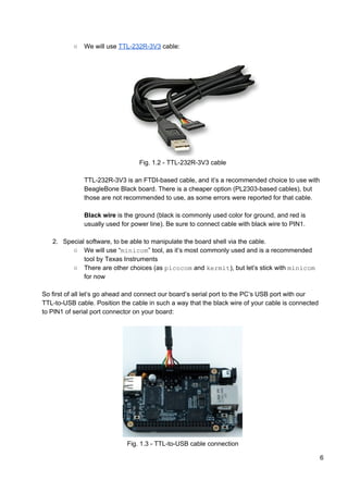 ○ We will use ​TTL-232R-3V3​ cable:
Fig. 1.2 - TTL-232R-3V3 cable
TTL-232R-3V3 is an FTDI-based cable, and it’s a recommended choice to use with
BeagleBone Black board. There is a cheaper option (PL2303-based cables), but
those are not recommended to use, as some errors were reported for that cable.
Black wire​ is the ground (black is commonly used color for ground, and red is
usually used for power line). Be sure to connect cable with black wire to PIN1.
2. Special software, to be able to manipulate the board shell via the cable.
○ We will use “​minicom​” tool, as it’s most commonly used and is a recommended
tool by Texas Instruments
○ There are other choices (as ​picocom​ and ​kermit​), but let’s stick with ​minicom
for now
So first of all let’s go ahead and connect our board’s serial port to the PC’s USB port with our
TTL-to-USB cable. Position the cable in such a way that the black wire of your cable is connected
to PIN1 of serial port connector on your board:
Fig. 1.3 - TTL-to-USB cable connection
6
 